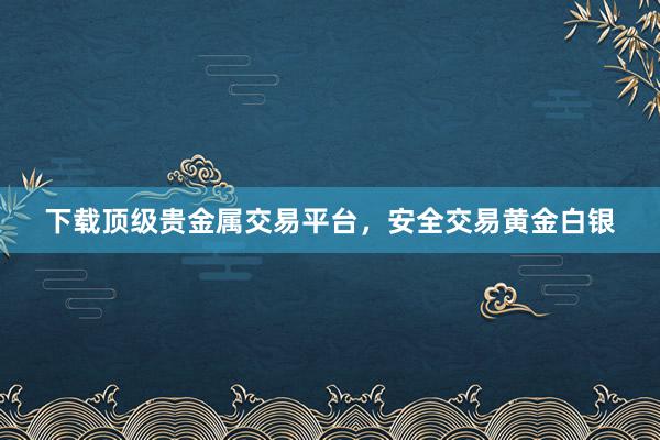 下载顶级贵金属交易平台，安全交易黄金白银