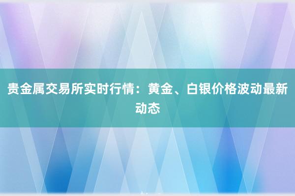 贵金属交易所实时行情：黄金、白银价格波动最新动态