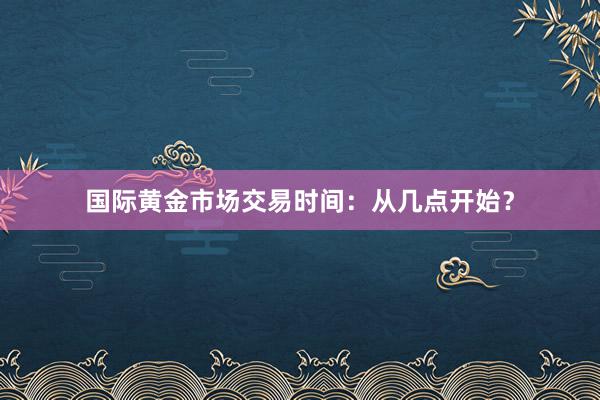 国际黄金市场交易时间：从几点开始？
