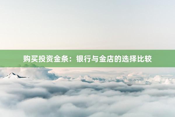 购买投资金条：银行与金店的选择比较